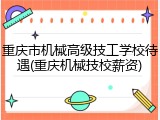 重庆市机械高级技工学校待遇(重庆机械技校薪资)