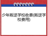 少年叛逆学校收费(叛逆学校费用)