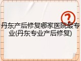丹东产后修复哪家医院最专业(丹东专业产后修复)