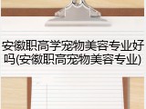 安徽职高学宠物美容专业好吗(安徽职高宠物美容专业)