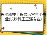 长沙科技工程最厉害三个专业(长沙科工三强专业)