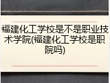 福建化工学校是不是职业技术学院(福建化工学校是职院吗)