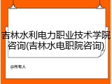 吉林水利电力职业技术学院咨询(吉林水电职院咨询)