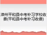 漳州平和县中考补习学校收费(平和县中考补习收费)