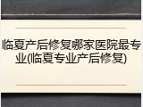 临夏产后修复哪家医院最专业(临夏专业产后修复)