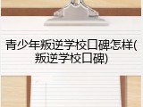 青少年叛逆学校口碑怎样(叛逆学校口碑)
