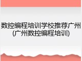 数控编程培训学校推荐广州(广州数控编程培训)
