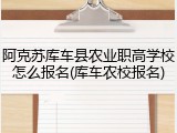 阿克苏库车县农业职高学校怎么报名(库车农校报名)