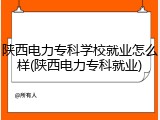 陕西电力专科学校就业怎么样(陕西电力专科就业)