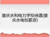 重庆水利电力学校待遇(重庆水电校薪资)