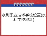 水利职业技术学校位置(水利学校地址)