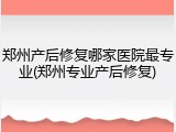 郑州产后修复哪家医院最专业(郑州专业产后修复)