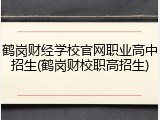 鹤岗财经学校官网职业高中招生(鹤岗财校职高招生)