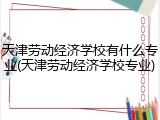 天津劳动经济学校有什么专业(天津劳动经济学校专业)