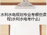 水利水电规划专业考哪些课程(水利水电考什么)