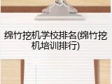 绵竹挖机学校排名(绵竹挖机培训排行)