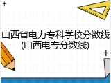 山西省电力专科学校分数线(山西电专分数线)