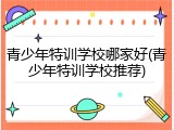 青少年特训学校哪家好(青少年特训学校推荐)