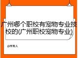 广州哪个职校有宠物专业技校的(广州职校宠物专业)