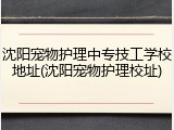 沈阳宠物护理中专技工学校地址(沈阳宠物护理校址)