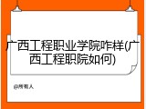 广西工程职业学院咋样(广西工程职院如何)