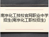 南京化工技校官网职业中学招生(南京化工职校招生)