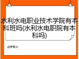 水利水电职业技术学院有本科班吗(水利水电职院有本科吗)