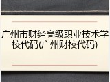 广州市财经高级职业技术学校代码(广州财校代码)