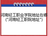 河南轻工职业学院地址在哪("河南轻工职院地址")
