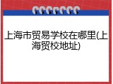 上海市贸易学校在哪里(上海贸校地址)