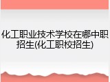 化工职业技术学校在哪中职招生(化工职校招生)