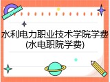 水利电力职业技术学院学费(水电职院学费)