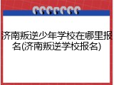 济南叛逆少年学校在哪里报名(济南叛逆学校报名)