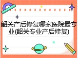 韶关产后修复哪家医院最专业(韶关专业产后修复)