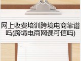 网上收费培训跨境电商靠谱吗(跨境电商网课可信吗)