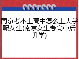 南京考不上高中怎么上大学呢女生(南京女生考高中后升学)