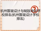 杭州服装设计与制版培训学校排名(杭州服装设计学校排名)