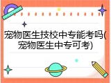 宠物医生技校中专能考吗(宠物医生中专可考)