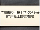 广州市轻工技工学校好不好(广州轻工技校如何)