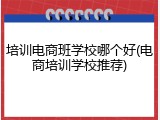 培训电商班学校哪个好(电商培训学校推荐)