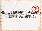 福建全封闭叛逆青少年学校(福建叛逆封闭学校)