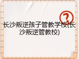 长沙叛逆孩子管教学校(长沙叛逆管教校)