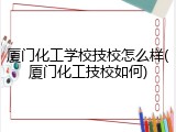 厦门化工学校技校怎么样(厦门化工技校如何)