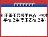 和田墨玉县哪里有农业技术学校招生(墨玉农校招生)