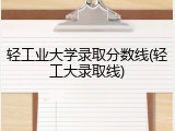 轻工业大学录取分数线(轻工大录取线)