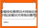安徽技校推荐训犬师培训多少钱(安徽训犬师培训费用)