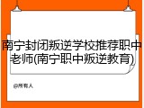 南宁封闭叛逆学校推荐职中老师(南宁职中叛逆教育)