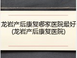 龙岩产后康复哪家医院最好(龙岩产后康复医院)