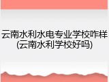 云南水利水电专业学校咋样(云南水利学校好吗)