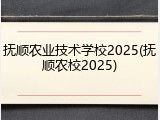 抚顺农业技术学校2025(抚顺农校2025)